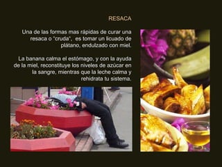 RESACA Una de las formas mas rápidas de curar una resaca o “cruda“,  es tomar un licuado de plátano, endulzado con miel. La banana calma el estómago, y con la ayuda de la miel, reconstituye los niveles de azúcar en la sangre, mientras que la leche calma y rehidrata tu sistema. 