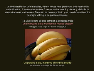   Al compararlo con una manzana, tiene 4 veces mas proteínas, dos veces mas carbohidratos, 3 veces mas fósforo, 5 veces la vitamina A y hierro, y el doble de otras vitaminas y minerales. También es rico en potasio y es uno de los alimentos de mejor valor que se puede encontrar.  Tal vez es hora de que cambiar la conocida frase “ una manzana al día mantiene al medico alejado” (an apple a day keeps the doctor away)  por: "Un plátano al dia, mantiene al médico alejado“ (a banana a day keeps the doctor away) 