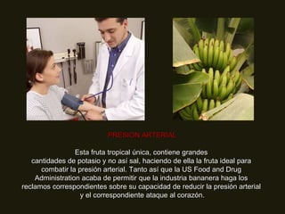 PRESION ARTERIAL Esta fruta tropical única, contiene grandes  cantidades de potasio y no así sal, haciendo de ella la fruta ideal para  combatir la presión arterial. Tanto así que la US Food and Drug  Administration acaba de permitir que la industria bananera haga los  reclamos correspondientes sobre su capacidad de reducir la presión arterial  y el correspondiente ataque al corazón. 