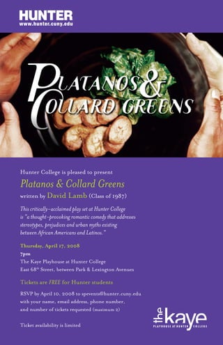 Hunter College is pleased to present
Platanos & Collard Greens
written by David Lamb (Class of 1987)
This critically-acclaimed play set at Hunter College
is “a thought-provoking romantic comedy that addresses
stereotypes, prejudices and urban myths existing
between African Americans and Latinos.”
Thursday, April 17, 2008
7pm
The Kaye Playhouse at Hunter College
East 68th
Street, between Park & Lexington Avenues
Tickets are FREE for Hunter students
RSVP by April 10, 2008 to spevents@hunter.cuny.edu
with your name, email address, phone number,
and number of tickets requested (maximum 2)
Ticket availability is limited
www.hunter.cuny.edu
 