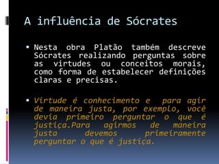 A influência de Sócrates
 Nesta obra Platão também descreve
Sócrates realizando perguntas sobre
as virtudes ou conceitos morais,
como forma de estabelecer definições
claras e precisas.
 Virtude é conhecimento e para agir
de maneira justa, por exemplo, você
devia primeiro perguntar o que é
justiça.Para agirmos de maneira
justa devemos primeiramente
perguntar o que é justiça.
 