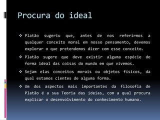 Procura do ideal
 Platão sugeriu que, antes de nos referirmos a
qualquer conceito moral em nosso pensamento, devemos
explorar o que pretendemos dizer com esse conceito.
 Platão sugere que deve existir alguma espécie de
forma ideal das coisas do mundo em que vivemos.
 Sejam elas conceitos morais ou objetos físicos, da
qual estamos cientes de alguma forma.
 Um dos aspectos mais importantes da filosofia de
Platão é a sua Teoria das ideias, com a qual procura
explicar o desenvolvimento do conhecimento humano.
 