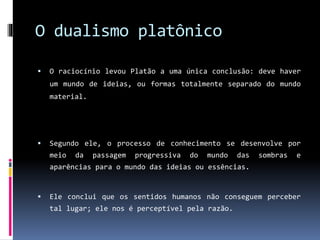 O dualismo platônico
 O raciocínio levou Platão a uma única conclusão: deve haver
um mundo de ideias, ou formas totalmente separado do mundo
material.
 Segundo ele, o processo de conhecimento se desenvolve por
meio da passagem progressiva do mundo das sombras e
aparências para o mundo das ideias ou essências.
 Ele conclui que os sentidos humanos não conseguem perceber
tal lugar; ele nos é perceptível pela razão.
 