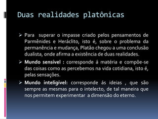 Duas realidades platônicas
 Para superar o impasse criado pelos pensamentos de
Parmênides e Heráclito, isto é, sobre o problema da
permanência e mudança, Platão chegou a uma conclusão
dualista, onde afirma a existência de duas realidades.
 Mundo sensível : corresponde á matéria e compõe-se
das coisas como as percebemos na vida cotidiana, isto é,
pelas sensações.
 Mundo inteligível: corresponde ás ideias , que são
sempre as mesmas para o intelecto, de tal maneira que
nos permitem experimentar a dimensão do eterno.
 