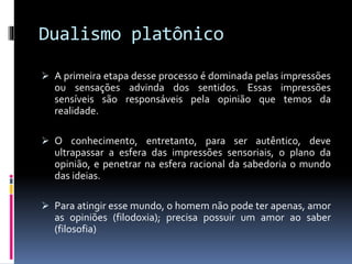 Dualismo platônico
 A primeira etapa desse processo é dominada pelas impressões
ou sensações advinda dos sentidos. Essas impressões
sensíveis são responsáveis pela opinião que temos da
realidade.
 O conhecimento, entretanto, para ser autêntico, deve
ultrapassar a esfera das impressões sensoriais, o plano da
opinião, e penetrar na esfera racional da sabedoria o mundo
das ideias.
 Para atingir esse mundo, o homem não pode ter apenas, amor
as opiniões (filodoxia); precisa possuir um amor ao saber
(filosofia)
 