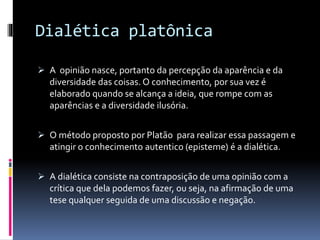 Dialética platônica
 A opinião nasce, portanto da percepção da aparência e da
diversidade das coisas. O conhecimento, por sua vez é
elaborado quando se alcança a ideia, que rompe com as
aparências e a diversidade ilusória.
 O método proposto por Platão para realizar essa passagem e
atingir o conhecimento autentico (episteme) é a dialética.
 A dialética consiste na contraposição de uma opinião com a
crítica que dela podemos fazer, ou seja, na afirmação de uma
tese qualquer seguida de uma discussão e negação.
 
