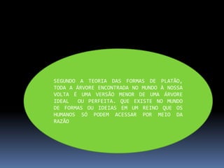 SEGUNDO A TEORIA DAS FORMAS DE PLATÃO,
TODA A ÁRVORE ENCONTRADA NO MUNDO À NOSSA
VOLTA É UMA VERSÃO MENOR DE UMA ÁRVORE
IDEAL OU PERFEITA. QUE EXISTE NO MUNDO
DE FORMAS OU IDEIAS EM UM REINO QUE OS
HUMANOS SÓ PODEM ACESSAR POR MEIO DA
RAZÃO
 