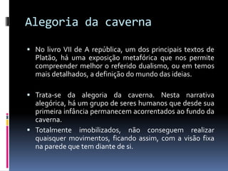 Alegoria da caverna
 No livro VII de A república, um dos principais textos de
Platão, há uma exposição metafórica que nos permite
compreender melhor o referido dualismo, ou em temos
mais detalhados, a definição do mundo das ideias.
 Trata-se da alegoria da caverna. Nesta narrativa
alegórica, há um grupo de seres humanos que desde sua
primeira infância permanecem acorrentados ao fundo da
caverna.
 Totalmente imobilizados, não conseguem realizar
quaisquer movimentos, ficando assim, com a visão fixa
na parede que tem diante de si.
 