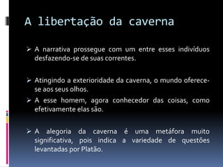 A libertação da caverna
 A narrativa prossegue com um entre esses indivíduos
desfazendo-se de suas correntes.
 Atingindo a exterioridade da caverna, o mundo oferece-
se aos seus olhos.
 A esse homem, agora conhecedor das coisas, como
efetivamente elas são.
 A alegoria da caverna é uma metáfora muito
significativa, pois indica a variedade de questões
levantadas por Platão.
 