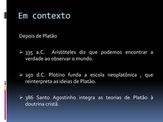 Em contexto
Depois de Platão
 335 a.C. Aristóteles diz que podemos encontrar a
verdade ao observar o mundo.
 250 d.C. Plotino funda a escola neoplatônica , que
reinterpreta as ideias de Platão.
 386 Santo Agostinho integra as teorias de Platão à
doutrina cristã.
 