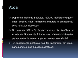 Vida
 Depois da morte de Sócrates, realizou inúmeras viagens,
onde ampliou seus horizontes culturais e amadureceu
suas reflexões filosóficas.
 No ano de 387 a.C. fundou sua escola filosófica, a
Academia. Sua escola foi uma das primeiras instituições
permanentes de ensino superior do mundo ocidental.
 O pensamento platônico nos foi transmitido em maior
parte por meio dos diálogos socráticos.
 