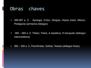 Obras chaves
 399-387 a. C . Apologia, Críton, Górgias, Hípias maior, Mênon,
Protágoras (primeiros diálogos)
 380 – 360 a. C. Fédon, Fedro, A república, O banquete (diálogos
intermediários)
 360 – 355 a. C. Parmênides, Sofista, Teeteto (diálogos finais).
 