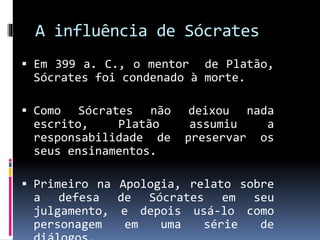 A influência de Sócrates
 Em 399 a. C., o mentor de Platão,
Sócrates foi condenado à morte.
 Como Sócrates não deixou nada
escrito, Platão assumiu a
responsabilidade de preservar os
seus ensinamentos.
 Primeiro na Apologia, relato sobre
a defesa de Sócrates em seu
julgamento, e depois usá-lo como
personagem em uma série de
 