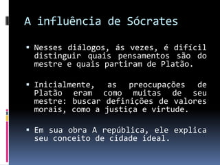 A influência de Sócrates
 Nesses diálogos, ás vezes, é difícil
distinguir quais pensamentos são do
mestre e quais partiram de Platão.
 Inicialmente, as preocupações de
Platão eram como muitas de seu
mestre: buscar definições de valores
morais, como a justiça e virtude.
 Em sua obra A república, ele explica
seu conceito de cidade ideal.
 