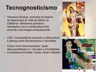 Tecnognosticismo
 Theodore Roszak encontra na história
da ciberutopia do Vale do Silício na
Califórnia elementos gnósticos
mesclados com a contracultura dos
anos 60 e tecnologia computacional.
 LSD, Computadores pessoais e cibercultura:
a aliança entre Revisionários e Tecnófilos
 Corpo como biocomputador: razão
descorporificada e o vôo para a imortalidade.
 A santíssima trindade: Corpo, Alma e Modelo.
 