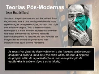 Teorias Pós-Modernas
Jean Baudrillard
Simulacro é o principal conceito em Baudrillard. Para
ele, o mundo atual é uma simulação elaborada sobre
representações de representações, ou seja, uma cópia
sem existir um original. Todo o desenvolvimento
tecnológico e a mídia levariam as pessoas a acreditar
que essas simulações são a própria realidade
identificável quando, na verdade, ela seria formada por
imagens falsas em que o signo se torna mais
importante que aquilo que ele representa
As sucessivas fases do desenvolvimento das imagens acabaram por
aniquilar a própria idéia do signo como valor, ou seja, a negação
da própria idéia da representação (a utopia do princípio de
equilavência entre o signo e a realidade)
 