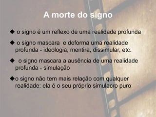 A morte do signo
 o signo é um reflexo de uma realidade profunda
 o signo mascara e deforma uma realidade
profunda - ideologia, mentira, dissimular, etc.
 o signo mascara a ausência de uma realidade
profunda - simulação
o signo não tem mais relação com qualquer
realidade: ela é o seu próprio simulacro puro
 