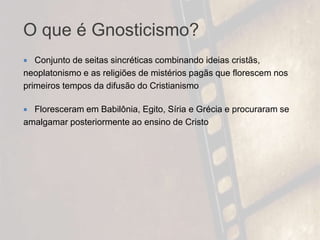 O que é Gnosticismo?
 Conjunto de seitas sincréticas combinando ideias cristãs,
neoplatonismo e as religiões de mistérios pagãs que florescem nos
primeiros tempos da difusão do Cristianismo
 Floresceram em Babilônia, Egito, Síria e Grécia e procuraram se
amalgamar posteriormente ao ensino de Cristo
 