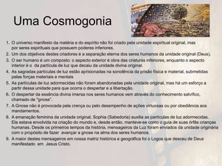 Uma Cosmogonia
1. O universo manifesto da matéria e do espírito não foi criado pela unidade espiritual original, mas
por seres espirituais que possuem poderes inferiores.
2. Um dos objetivos destes criadores é a separação eterna dos seres humanos da unidade original (Deus).
3. O ser humano é um composto: o aspecto exterior é obra das criaturas inferiores, enquanto o aspecto
interior é o da partícula de luz que decaiu da unidade divina original.
4. As sagradas partículas de luz estão aprisionadas na sonolência da prisão física e material, submetidas
pelas forças materiais e mentais
5. As partículas de luz adormecidas não foram abandonadas pela unidade original, mas há um esforço a
partir dessa unidade para que ocorra o despertar e a libertação.
6. O despertar da essência divina imersa nos seres humanos vem através do conhecimento salvífico,
chamado de "gnose”.
7. A Gnose não é provocada pela crença ou pelo desempenho de ações virtuosas ou por obediência aos
mandamentos.
8. A emanação feminina da unidade original, Sophia (Sabedoria) auxilia as partículas de luz adormecidas.
Ela estava envolvida na criação do mundo e, desde então, manteve-se como o guia de suas órfãs crianças
humanas. Desde os primeiros tempos da história, mensageiros da Luz foram enviados da unidade originária
com o propósito de fazer avançar a gnose na alma dos seres humanos.
9. A maior destes mensageiros em nossa matriz histórica e geográfica foi o Logos que desceu de Deus
manifestado em Jesus Cristo.
 