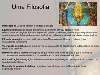 Uma Filosofia
Imanência de Deus no homem e em toda a criação
Ecumenismo: Deus se revela diretamente ao homem, em seu coração, neste
sentido todas as religiões são uma expressão parcial da verdade, as diferenças dogmáticas são
causadas pela tentativa do homem em traduzir em palavras a experiência divina, deformando-a.
Filosofia analógica: correspondência entre o Macrocosmos (Deus e o universo) e o
microcosmos (o homem).
Valorização da mística: pois Deus, revela-se ao coração de cada homem, independente de quais
sejam suas crenças.
Narrativa sobre a Queda: concepção de que houve uma idade de ouro e que a história se
processa em ciclos de atividade e de inatividade, de evolução e de involução.
Auto-realização: reintegração do homem na sua perfeição original, reintegração do homem com
sua divindade interior.
Renúncia da vontade individual, egoística, para alcançar uma autêntica autonomia
e liberdade interior.
 
