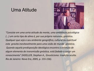 Uma Atitude
"Consiste em uma certa atitude da mente, uma ambiência psicológica
(...) um certo tipo de alma é, por sua própria natureza, gnóstica.
Qualquer que seja o seu ambiente geográfico, cultural ou espiritual
esta gravita inevitavelmente para uma visão de mundo gnóstica.
Quando aquela predisposição ideológica encontra o estímulo de
algum elemento de transmissão gnóstica, está fadado a surgir um
renascimento" (HOELLER, Stephan A., Gnosticismo: tradição oculta.
Rio de Janeiro: Nova Era, 2005, p. 155-156).
 