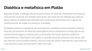 Dialética e metafísica em Platão
Segundo Platão, o diálogo não deve permanecer no nível do embate de consciências,
mas precisa se tornar um embate entre teses, por meio de um método que suba do
plano relativo e instável das opiniões até a construção de formas mais seguras de
conhecimento, de modo a se alcançar a verdade.
O diálogo promove o despertar de consciências e também resolve questões teóricas.
Para ele, permanecer no nível das sensações é tornar impossível a construção de um
conhecimento seguro e estável, pois as sensações fornecem apenas evidências
momentâneas e individuais. Ele explica a situação atual do universo e dos seres, não
por meio de uma situação anterior, mas por meio de causas intemporais, que explicam
o por que das coisas sempre terem sido como são.
ex-isto www.ex-isto.com
 
