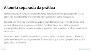 A teoria separada da prática
Platão procura um fundamento sólido para a conduta humana, pois, segundo ele, as
ações não se justificam por si mesmas, nem as opiniões sobre essas ações.
Segundo ele, é preciso se afastar da vida prática dos homens, desviando o olhar para
um outro lugar onde se possa encontrar a “verdade”, para fazer dela matéria de
contemplação, deste modo ele abandona a política para se dedicar ao desenvolvimento
dessa teoria.
Somente a teoria pode fornecer critérios para as ações humanas, e esses critérios só
podem ser baseados na própria teoria. É somente ela que poderá proporcionar a cada
ação, a sua justificativa.
ex-isto www.ex-isto.com
 