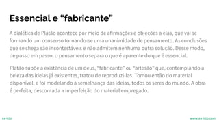 Essencial e “fabricante”
A dialética de Platão acontece por meio de afirmações e objeções a elas, que vai se
formando um consenso tornando-se uma unanimidade de pensamento. As conclusões
que se chega são incontestáveis e não admitem nenhuma outra solução. Desse modo,
de passo em passo, o pensamento separa o que é aparente do que é essencial.
Platão supõe a existência de um deus, “fabricante” ou “artesão” que, contemplando a
beleza das ideias já existentes, tratou de reproduzi-las. Tomou então do material
disponível, e foi modelando à semelhança das ideias, todos os seres do mundo. A obra
é perfeita, descontada a imperfeição do material empregado.
ex-isto www.ex-isto.com
 