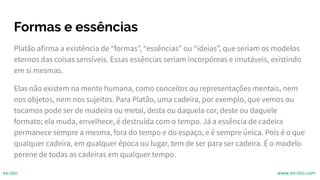 Formas e essências
Platão afirma a existência de “formas”, “essências” ou “ideias”, que seriam os modelos
eternos das coisas sensíveis. Essas essências seriam incorpóreas e imutáveis, existindo
em si mesmas.
Elas não existem na mente humana, como conceitos ou representações mentais, nem
nos objetos, nem nos sujeitos. Para Platão, uma cadeira, por exemplo, que vemos ou
tocamos pode ser de madeira ou metal, desta ou daquela cor, deste ou daquele
formato; ela muda, envelhece, é destruída com o tempo. Já a essência de cadeira
permanece sempre a mesma, fora do tempo e do espaço, e é sempre única. Pois é o que
qualquer cadeira, em qualquer época ou lugar, tem de ser para ser cadeira. É o modelo
perene de todas as cadeiras em qualquer tempo.
ex-isto www.ex-isto.com
 