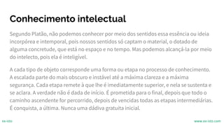 Conhecimento intelectual
Segundo Platão, não podemos conhecer por meio dos sentidos essa essência ou ideia
incorpórea e intemporal, pois nossos sentidos só captam o material, o dotado de
alguma concretude, que está no espaço e no tempo. Mas podemos alcançá-la por meio
do intelecto, pois ela é inteligível.
A cada tipo de objeto corresponde uma forma ou etapa no processo de conhecimento.
A escalada parte do mais obscuro e instável até a máxima clareza e a máxima
segurança. Cada etapa remete à que lhe é imediatamente superior, e nela se sustenta e
se aclara. A verdade não é dada de início. É prometida para o final, depois que todo o
caminho ascendente for percorrido, depois de vencidas todas as etapas intermediárias.
É conquista, a última. Nunca uma dádiva gratuita inicial.
ex-isto www.ex-isto.com
 