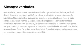 Alcançar verdades
A escalada do conhecimento somente resultará na garantia da verdade se, no final,
depois de percorridas todas as hipóteses, levar ao absoluto, ao necessário, ao não
hipotético. Platão considera que, usando o conhecimento dialético, o filósofo pode
atingir as essências eternas. E, seguindo as articulações que ligam determinadas
essências a determinadas essências, vai conquistando essências cada vez mais gerais.
Até que, por fim, contempla aquele absoluto, uma superessência. Na República, Platão
o denomina de Bem. Ele seria a fonte de toda luz, fazendo com que os objetos possam
ser conhecidos e que nós possamos conhecê-los.
ex-isto www.ex-isto.com
 