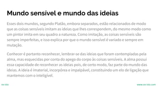 Mundo sensível e mundo das ideias
Esses dois mundos, segundo Platão, embora separados, estão relacionados de modo
que as coisas sensíveis imitam as ideias que lhes correspondem, do mesmo modo como
um pintor imita em seu quadro a natureza. Como imitação, as coisas sensíveis são
sempre imperfeitas, e isso explica por que o mundo sensível é variado e sempre em
mutação.
Conhecer é portanto reconhecer, lembrar-se das ideias que foram contempladas pela
alma, mas esquecidas por conta do apego do corpo às coisas sensíveis. A alma possui
essa capacidade de reconhecer as ideias pois, de certo modo, faz parte do mundo das
ideias. A ideia é imaterial, incorpórea e impalpável, constituindo um elo de ligação que
mantemos com o inteligível.
ex-isto www.ex-isto.com
 