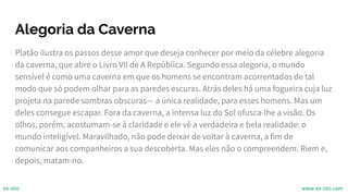 Alegoria da Caverna
Platão ilustra os passos desse amor que deseja conhecer por meio da célebre alegoria
da caverna, que abre o Livro VII de A República. Segundo essa alegoria, o mundo
sensível é como uma caverna em que os homens se encontram acorrentados de tal
modo que só podem olhar para as paredes escuras. Atrás deles há uma fogueira cuja luz
projeta na parede sombras obscuras— a única realidade, para esses homens. Mas um
deles consegue escapar. Fora da caverna, a intensa luz do Sol ofusca-lhe a visão. Os
olhos, porém, acostumam-se à claridade e ele vê a verdadeira e bela realidade: o
mundo inteligível. Maravilhado, não pode deixar de voltar à caverna, a fim de
comunicar aos companheiros a sua descoberta. Mas eles não o compreendem. Riem e,
depois, matam-no.
ex-isto www.ex-isto.com
 