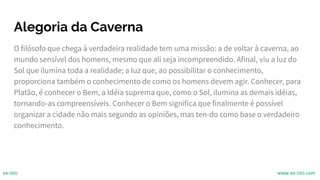 Alegoria da Caverna
O filósofo que chega à verdadeira realidade tem uma missão: a de voltar à caverna, ao
mundo sensível dos homens, mesmo que ali seja incompreendido. Afinal, viu a luz do
Sol que ilumina toda a realidade; a luz que, ao possibilitar o conhecimento,
proporciona também o conhecimento de como os homens devem agir. Conhecer, para
Platão, é conhecer o Bem, a Idéia suprema que, como o Sol, ilumina as demais idéias,
tornando-as compreensíveis. Conhecer o Bem significa que finalmente é possível
organizar a cidade não mais segundo as opiniões, mas ten-do como base o verdadeiro
conhecimento.
ex-isto www.ex-isto.com
 