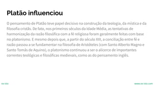 Platão inﬂuenciou
O pensamento de Platão teve papel decisivo na construção da teologia, da mística e da
filosofia cristãs. De fato, nos primeiros séculos da Idade Média, as tentativas de
harmonização da razão filosófica com a fé religiosa foram geralmente feitas com base
no platonismo. E mesmo depois que, a partir do século XIII, a conciliação entre fé e
razão passou a se fundamentar na filosofia de Aristóteles (com Santo Alberto Magno e
Santo Tomás de Aquino), o platonismo continuou a ser o alicerce de importantes
correntes teológicas e filosóficas medievais, como as do pensamento inglês.
ex-isto www.ex-isto.com
 