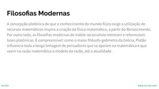 Filosoﬁas Modernas
A concepção platônica de que o conhecimento do mundo físico exige a utilização de
recursos matemáticos inspira a criação da física-matemática, a partir do Renascimento.
Por outro lado, as filosofias modernas de índole racionalista retomam e reformulam
teses platônicas. É compreensível: como o maior filósofo-geômetra da Grécia, Platão
influencia toda a longa linhagem de pensadores que se apoiam na matemática e que
veem na razão matemática o modelo da razão, até a atualidade.
ex-isto www.ex-isto.com
 