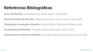 Referências Bibliográﬁcas
Curso de Filosofia. Antonio Rezende. Rio de Janeiro: Zahar, 2016.
Dicionário Básico de Filosofia. Japiassú, Marcondes. Rio de Janeiro: Zahar, 2001.
Filosofando: Introdução à Filosofia. Aranha, Martins. São Paulo: Moderna, 2009.
Fundamentos da Filosofia. Fernandes, Cotrim. São Paulo: Saraiva, 2013.
Os Pensadores: História da Filosofia. Bernadette Siqueira Abrão. Nova Cultural, 1999.
ex-isto www.ex-isto.com
 