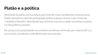 Platão e a política
Desiludido da política de sua época, por conta de crises e problemas na democracia,
Platão abandona o ideal de participação política e passa a louvar o que chama de
“verdadeira filosofia”, defendendo que somente à sua luz se pode reconhecer a justiça
na vida pública e privada.
Ele compra uma propriedade nos arredores de Atenas e ali funda, por volta de 387 a.C.,
uma escola, a Academia, onde desenvolve seus estudos.
ex-isto www.ex-isto.com
 