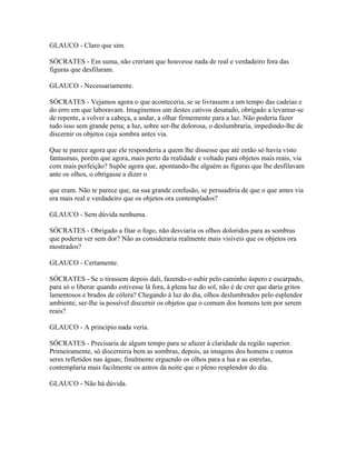 GLAUCO - Claro que sim.
SÓCRATES - Em suma, não creriam que houvesse nada de real e verdadeiro fora das
figuras que desfilaram.
GLAUCO - Necessariamente.
SÓCRATES - Vejamos agora o que aconteceria, se se livrassem a um tempo das cadeias e
do erro em que laboravam. Imaginemos um destes cativos desatado, obrigado a levantar-se
de repente, a volver a cabeça, a andar, a olhar firmemente para a luz. Não poderia fazer
tudo isso sem grande pena; a luz, sobre ser-lhe dolorosa, o deslumbraria, impedindo-lhe de
discernir os objetos cuja sombra antes via.
Que te parece agora que ele responderia a quem lhe dissesse que até então só havia visto
fantasmas, porém que agora, mais perto da realidade e voltado para objetos mais reais, via
com mais perfeição? Supõe agora que, apontando-lhe alguém as figuras que lhe desfilavam
ante os olhos, o obrigasse a dizer o
que eram. Não te parece que, na sua grande confusão, se persuadiria de que o que antes via
era mais real e verdadeiro que os objetos ora contemplados?
GLAUCO - Sem dúvida nenhuma.
SÓCRATES - Obrigado a fitar o fogo, não desviaria os olhos doloridos para as sombras
que poderia ver sem dor? Não as consideraria realmente mais visíveis que os objetos ora
mostrados?
GLAUCO - Certamente.
SÓCRATES - Se o tirassem depois dali, fazendo-o subir pelo caminho áspero e escarpado,
para só o liberar quando estivesse lá fora, à plena luz do sol, não é de crer que daria gritos
lamentosos e brados de cólera? Chegando à luz do dia, olhos deslumbrados pelo esplendor
ambiente, ser-lhe ia possível discernir os objetos que o comum dos homens tem por serem
reais?
GLAUCO - A princípio nada veria.
SÓCRATES - Precisaria de algum tempo para se afazer à claridade da região superior.
Primeiramente, só discerniria bem as sombras, depois, as imagens dos homens e outros
seres refletidos nas águas; finalmente erguendo os olhos para a lua e as estrelas,
contemplaria mais facilmente os astros da noite que o pleno resplendor do dia.
GLAUCO - Não há dúvida.
 