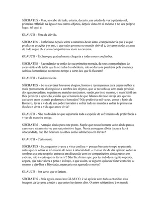 SÓCRATES - Mas, ao cabo de tudo, estaria, decerto, em estado de ver o próprio sol, 
primeiro refletido na água e nos outros objetos, depois visto em si mesmo e no seu próprio 
lugar, tal qual é. 
GLAUCO - Fora de dúvida. 
SÓCRATES - Refletindo depois sobre a natureza deste astro, compreenderia que é o que 
produz as estações e o ano, o que tudo governa no mundo visível e, de certo modo, a causa 
de tudo o que ele e seus companheiros viam na caverna. 
GLAUCO - É claro que gradualmente chegaria a todas essas conclusões. 
SÓCRATES - Recordando-se então de sua primeira morada, de seus companheiros de 
escravidão e da idéia que lá se tinha da sabedoria, não se daria os parabéns pela mudança 
sofrida, lamentando ao mesmo tempo a sorte dos que lá ficaram? 
GLAUCO - Evidentemente. 
SÓCRATES - Se na caverna houvesse elogios, honras e recompensas para quem melhor e 
mais prontamente distinguisse a sombra dos objetos, que se recordasse com mais precisão 
dos que precediam, seguiam ou marchavam juntos, sendo, por isso mesmo, o mais hábil em 
lhes predizer a aparição, cuidas que o homem de que falamos tivesse inveja dos que no 
cativeiro eram os mais poderosos e honrados? Não preferiria mil vezes, como o herói de 
Homero, levar a vida de um pobre lavrador e sofrer tudo no mundo a voltar às primeiras 
ilusões e viver a vida que antes vivia? 
GLAUCO - Não há dúvida de que suportaria toda a espécie de sofrimentos de preferência a 
viver da maneira antiga. 
SÓCRATES - Atenção ainda para este ponto. Supõe que nosso homem volte ainda para a 
caverna e vá assentar-se em seu primitivo lugar. Nesta passagem súbita da pura luz à 
obscuridade, não lhe ficariam os olhos como submersos em trevas? 
GLAUCO - Certamente. 
SÓCRATES - Se, enquanto tivesse a vista confusa -- porque bastante tempo se passaria 
antes que os olhos se afizessem de novo à obscuridade -- tivesse ele de dar opinião sobre as 
sombras e a este respeito entrasse em discussão com os companheiros ainda presos em 
cadeias, não é certo que os faria rir? Não lhe diriam que, por ter subido à região superior, 
cegara, que não valera a pena o esforço, e que assim, se alguém quisesse fazer com eles o 
mesmo e dar-lhes a liberdade, mereceria ser agarrado e morto? 
GLAUCO - Por certo que o fariam. 
SÓCRATES - Pois agora, meu caro GLAUCO, é só aplicar com toda a exatidão esta 
imagem da caverna a tudo o que antes havíamos dito. O antro subterrâneo é o mundo 
 