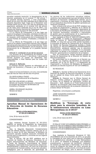 El Peruano
Sábado 28 de marzo de 2015 549625
aprueban mediante resolución, la desagregación de los
recursos autorizados en el numeral 1.1 del artículo 1
del presente Decreto Supremo, a nivel programático,
dentro de los cinco (05) días calendario de la vigencia del
presente dispositivo legal. Copia de la Resolución será
remitida dentro de los cinco (05) días de aprobada a los
organismos señalados en el numeral 23.2 del artículo
23 del Texto Único Ordenado de la Ley Nº 28411, Ley
General del Sistema Nacional de Presupuesto, aprobado
mediante Decreto Supremo Nº 304-2012-EF.
2.2 La Oicina de Presupuesto o la que haga sus
veces en los pliegos involucrados, solicitará a la Dirección
General de Presupuesto Público las codiicaciones que
se requieran como consecuencia de la incorporación de
nuevas Partidas de Ingresos, Finalidades y Unidades de
Medida.
2.3 La Oicina de Presupuesto o la que haga sus
veces en los pliegos involucrados instruirá a las Unidades
Ejecutoras para que elaboren las correspondientes “Notas
para Modiicación Presupuestaria” que se requieran, como
consecuencia de lo dispuesto en el presente Decreto
Supremo.
Artículo 3.- Limitación al uso de los recursos
Los recursos de la Transferencia de Partidas a que
hace referencia el numeral 1.1 del artículo 1 del presente
Decreto Supremo no podrán ser destinados, bajo
responsabilidad, a ines distintos para los cuales son
transferidos.
Artículo 4.- Refrendo
El presente Decreto Supremo es refrendado por el
Ministro de Economía y Finanzas y por el Ministro de
Salud.
Dado en la Casa de Gobierno, en Lima, a los veintisiete
días del mes de marzo del año dos mil quince.
OLLANTA HUMALA TASSO
Presidente Constitucional de la República
MILTON VON HESSE LA SERNA
Ministro de Vivienda, Construcción y Saneamiento
Encargado del Despacho del Ministerio de
Economía y Finanzas
ANÍBAL VELÁSQUEZ VALDIVIA
Ministro de Salud
1218187-3
EDUCACION
Aprueban Manual de Operaciones de
la Dirección de Gestión de Recursos
Educativos
RESOLUCIÓN MINISTERIAL
Nº 205-2015-MINEDU
Lima, 26 de marzo de 2015
CONSIDERANDO:
Que, mediante Decreto Supremo N° 001-2015-
MINEDU se aprobó el Reglamento de Organización
y Funciones del Ministerio de Educación, en adelante
ROF;
Que, la Segunda Disposición Complementaria
Final del referido Decreto Supremo dispuso que en un
plazo no mayor de 60 días calendario, el Ministerio de
Educación apruebe mediante resolución ministerial las
normas para la organización y funciones de sus órganos
desconcentrados;
Que, el artículo 190 del ROF establece que la
Dirección de Gestión de Recursos Educativos es un
órgano desconcentrado del Ministerio de Educación,
a través del Despacho Viceministerial de Gestión
Pedagógica, responsable de la programación, adquisición,
almacenamiento y distribución, así como de la ejecución
de proyectos de inversión pública, de recursos educativo-
pedagógicos para el desarrollo del aprendizaje de
los alumnos de las instituciones educativas públicas,
conforme a las disposiciones que para tal efecto emita el
Ministerio de Educación. Estableciendo además, que la
organización y funciones de éste órgano se desarrollan
en sus respectivos documentos de gestión aprobados por
resolución ministerial;
Que, el literal a) del artículo 34 del ROF establece que
la Unidad de Organización y Métodos de la Oicina de
Planiicación Estratégica y Presupuesto dependiente de
la Secretaría de Planiicación Estratégica, tiene la función
de promover documentos normativos e instrumentos
de gestión para la modernización de la organización y
funcionamiento del Ministerio de Educación;
Que, mediante el Oicio N° 0004-2015-MINEDU/SPE-
OPEP-UNOME, la Unidad de Organización y Métodos
remite el Informe N° 004-2015-MINEDU/SPE-OPEP-
UNOME, en virtud del cual se emite opinión favorable a
la propuesta de Manual de Operaciones de la Dirección
de Gestión de Recursos Educativos remitida a través
del Informe N° 005-2015-MINEDU/DVGP/MATERIALES
EDUCATIVOS, señalando además, que la estructura
organizacional y funciones contenidas en la propuesta
presentada, se alinean a los procesos a cargo de dicha
Dirección, garantizando el cumplimiento de su objetivo;
Que, en consecuencia, resulta necesario aprobar el
Manual de Operaciones de la Dirección de Gestión de
Recursos Educativos;
De conformidad con lo dispuesto en el Decreto Ley
Nº 25762, Ley Orgánica del Ministerio de Educación,
modiicado por la Ley Nº 26510; y, el Reglamento de
Organización y Funciones del Ministerio de Educación
aprobado por Decreto Supremo N° 001-2015-MINEDU;
SE RESUELVE:
Artículo 1.- Aprobar el Manual de Operaciones de la
Dirección de Gestión de Recursos Educativos, el mismo
que en calidad de Anexo forma parte de la presente
resolución.
Artículo 2.- Disponer que la Oicina General de
Asesoría Jurídica publique la presente resolución y
su Anexo, en el Sistema de Información Jurídica de
Educación – SIJE, ubicado en el Portal Institucional del
Ministerio de Educación (http://www.minedu.gob.pe/), el
mismo día de la publicación de la presente resolución en
el Diario Oicial “El Peruano”.
Regístrese, comuníquese y publíquese.
JAIME SAAVEDRA CHANDUVÍ
Ministro de Educación
1217671-1
Modifican la “Estrategia de corto
plazo para la atención inmediata de
la infraestructura educativa en Lima
Metropolitana en el 2015”
RESOLUCIÓN MINISTERIAL
Nº 206-2015-MINEDU
Lima, 26 de marzo de 2015
VISTOS:
El Oicio N° 01067-2015-MINEDU/VMGI-PRONIED, el
Informe N° 063-2015-MINEDU/VMGI-PRONIED-OPEP, el
Informe N° 168-2015-MINEDU/VMGI-PRONIED-OAJ y el
Informe N° 074-2015-MINEDU/SG-OGAJ, y;
CONSIDERANDO:
Que, mediante la Resolución Ministerial N° 562-
2014-MINEDU del 23 de diciembre de 2014, se aprueba
la “Estrategia de corto plazo para la atención inmediata
de la infraestructura educativa en Lima Metropolitana
en el 2015”, en adelante la Estrategia, que establece
procedimientos y acciones (de demolición, instalación
de módulos pre fabricados y desmontaje, en la línea de
acción de mitigación del riesgo; así como, acciones de
acondicionamiento y puesta a punto, en la línea de acción
de prevención del riesgo), para la atención inmediata
 