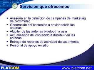 Servicios que ofrecemos Asesoría en la definición de campañas de marketing de proximidad Generación del contenido a enviar desde las antenas Alquiler de las antenas bluetooth a usar Actualización del contenido a distribuir en las antenas Entrega de reportes de actividad de las antenas Personal de apoyo en sitio 