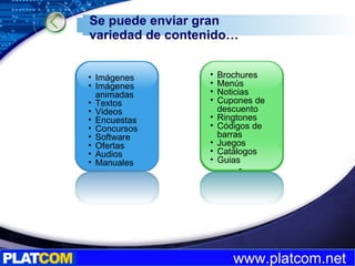 Se puede enviar gran variedad de contenido… Imágenes  Imágenes animadas Textos  Videos Encuestas Concursos Software Ofertas Audios Manuales Brochures Menús Noticias Cupones de descuento Ringtones Códigos de barras Juegos Catálogos Guias - Revistas 