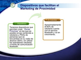 Dispositivos que facilitan el Marketing de Proximidad Dispositivos En Colombia Tenemos dispositivos que permiten crear  “Zonas Próximas”  en las que es posible enviar contenido a celulares y PDAs de personas que se encuentren en su radio de alcance (50m), sin utilizar los operadores celulares, a través de comunicación bluetooth. Aproximadamente el 60% de celulares cuenta con el servicio bluetooth y va en crecimiento. 