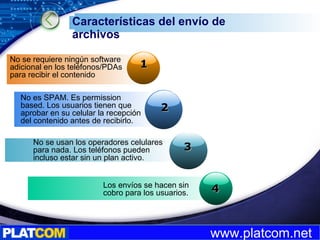 Características del envío de archivos 4 2 3 1 No se requiere ningún software adicional en los teléfonos/PDAs para recibir el contenido No es SPAM. Es permission based. Los usuarios tienen que aprobar en su celular la recepción del contenido antes de recibirlo. No se usan los operadores celulares para nada. Los teléfonos pueden incluso estar sin un plan activo. Los envíos se hacen sin cobro para los usuarios.  