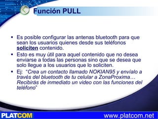 Función PULL Es posible configurar las antenas bluetooth para que sean los usuarios quienes desde sus teléfonos  soliciten  contenido. Esto es muy útil para aquel contenido que no desea enviarse a todas las personas sino que se desea que solo llegue a los usuarios que lo soliciten. Ej:  “ Crea un contacto llamado NOKIAN95 y envíalo a través del bluetooth de tu celular a ZonaProxima… Recibirás de inmediato un video con las funciones del teléfono ” 