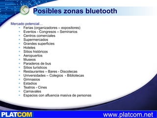 Posibles zonas bluetooth Mercado potencial…  Ferias (organizadores – expositores) Eventos - Congresos – Seminarios Centros comerciales Supermercados  Grandes superficies Hoteles Sitios históricos Aeropuertos Museos Paraderos de bus Sitios turísticos Restaurantes – Bares - Discotecas Universidades – Colegios  - Bibliotecas Gimnasios Estadios Teatros - Cines Carnavales Espacios con afluencia masiva de personas 