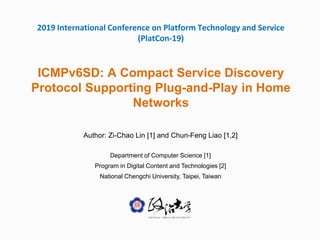 2019 International Conference on Platform Technology and Service
(PlatCon-19)
ICMPv6SD: A Compact Service Discovery
Protocol Supporting Plug-and-Play in Home
Networks
Author: Zi-Chao Lin [1] and Chun-Feng Liao [1,2]
Department of Computer Science [1]
Program in Digital Content and Technologies [2]
National Chengchi University, Taipei, Taiwan
 