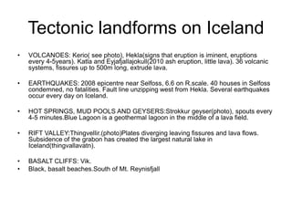 Tectonic landforms on Iceland
• VOLCANOES: Kerio( see photo), Hekla(signs that eruption is iminent, eruptions
every 4-5years). Katla and Eyjafjallajokull(2010 ash eruption, little lava). 36 volcanic
systems, fissures up to 500m long, extrude lava.
• EARTHQUAKES: 2008 epicentre near Selfoss, 6.6 on R.scale. 40 houses in Selfoss
condemned, no fatalities. Fault line unzipping west from Hekla. Several earthquakes
occur every day on Iceland.
• HOT SPRINGS, MUD POOLS AND GEYSERS:Strokkur geyser(photo), spouts every
4-5 minutes.Blue Lagoon is a geothermal lagoon in the middle of a lava field.
• RIFT VALLEY:Thingvellir.(photo)Plates diverging leaving fissures and lava flows.
Subsidence of the grabon has created the largest natural lake in
Iceland(thingvallavatn).
• BASALT CLIFFS: Vik.
• Black, basalt beaches.South of Mt. Reynisfjall
 