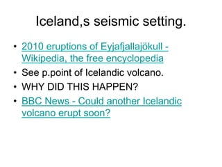 Iceland,s seismic setting.
• 2010 eruptions of Eyjafjallajökull -
Wikipedia, the free encyclopedia
• See p.point of Icelandic volcano.
• WHY DID THIS HAPPEN?
• BBC News - Could another Icelandic
volcano erupt soon?
 
